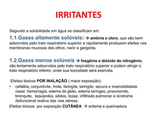 IRRITANTES
Segundo a solubilidade em água se classificam em:
1.1.Gases altamente solúveis:  amônia e cloro, que são bem
adsorvidos pelo trato respiratório superior e rapidamente produzem efeitos nas
membranas mucosas dos olhos, nariz e garganta.


1.2.Gases menos solúveis  fosgênio e dióxido de nitrogênio,
são lentamente adsorvidos pelo trato respiratório superior e podem atingir o
trato respiratório inferior, onde sua toxicidade será exercida.

 Efeitos tóxicos POR INALAÇÃO ( maior exposição):
• cefaléia, conjuntivite, rinite, faringite, laringite, secura e insensibilidade
    nasal, hemorragia, edema de glote, edema laríngeo, pneumonite,
    bronquite, taquipnéia, sibilos, tosse, infiltrado pulmonar e síndrome
    disfuncional reativa das vias aéreas.
Efeitos tóxicos por exposição CUTÂNEA  eritema e queimadura
 