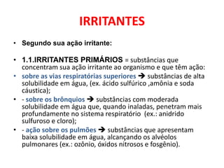IRRITANTES
• Segundo sua ação irritante:

• 1.1.IRRITANTES PRIMÁRIOS = substâncias que
  concentram sua ação irritante ao organismo e que têm ação:
• sobre as vias respiratórias superiores  substâncias de alta
  solubilidade em água, (ex. ácido sulfúrico ,amônia e soda
  cáustica);
• - sobre os brônquios  substâncias com moderada
  solubilidade em água que, quando inaladas, penetram mais
  profundamente no sistema respiratório (ex.: anidrido
  sulfuroso e cloro);
• - ação sobre os pulmões  substâncias que apresentam
  baixa solubilidade em água, alcançando os alvéolos
  pulmonares (ex.: ozônio, óxidos nitrosos e fosgênio).
 