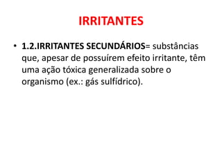 IRRITANTES
• 1.2.IRRITANTES SECUNDÁRIOS= substâncias
  que, apesar de possuírem efeito irritante, têm
  uma ação tóxica generalizada sobre o
  organismo (ex.: gás sulfídrico).
 