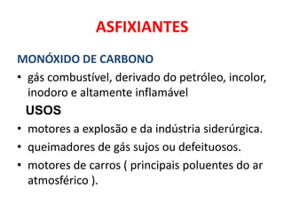 ASFIXIANTES
MONÓXIDO DE CARBONO
• gás combustível, derivado do petróleo, incolor,
  inodoro e altamente inflamável
  USOS
• motores a explosão e da indústria siderúrgica.
• queimadores de gás sujos ou defeituosos.
• motores de carros ( principais poluentes do ar
  atmosférico ).
 