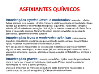 ASFIXIANTES QUÍMICOS
Intoxicações agudas leves e moderadas: mal-estar, cefaléia,
fadiga, dispnéia leve, náusea, vômitos, fraqueza, distúrbios visuais e irritabilidade. Sinais
agudos que podem ser encontrados: taquipnéia, taquicardia, hipotensão. vertigens,
astenia, dificuldade de concentração, diminuição da tolerância ao exercício físico, febre
baixa e hipotensão sistólica. Raramente podem ocorrer convulsões ou perdas de
consciência, geralmente de curta duração

Intoxicações leves e moderadas crônicas podem ocorrer
distúrbios psiquiátricos, mudanças de personalidade, apatia, apraxia, desorientação,
rigidez muscular, incontinências urinária e fecal, e coma.
10% dos pacientes recuperados de intoxicações moderadas e graves apresentam
alguma sequela neurológica, entre as quais já foram relatados parkinsonismo, estado
vegetativo persistente,, apraxia, alterações visuais, estados confabulatórios, amnésia e
psicose.

Intoxicações graves :síncope, convulsões, rigidez muscular generalizada,
coma e morte por choque e insuficiência respiratória. Podem também ocasionar
hemorragias na retina e edema pulmonar..
Os níveis ambientais de monóxido de carbono estão diretamente relacionados à
concentração de carboxihemoglobina (COHb) e aos efeitos clínicos.
 