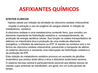 ASFIXIANTES QUÍMICOS
EFEITOS CLÍNICOS
  hipóxia celular por inibição da atividade da citocromo oxidase mitocondrial;
   impede a extração e uso do oxigênio do sangue arterial. inibição do
metabolismo oxidativo
A citocromo oxidase é uma metaloenzima contendo ferro, que constitui um
elemento importante da fosforilação oxidativa e, conseqüentemente, da
produção de energia aeróbica celular. Sua função na cadeia transportadora de
elétrons na mitocôndria leva à produção de uma molécula altamente
energética, o trifosfato de adenosina ou ATP  cianeto se combina com o íon
férrico da citocromo oxidase mitocondrial, prevenindo o transporte de elétron
no sistema citocromo e causando uma interrupção da fosforilação oxidativa e
da produção de ATP.
Esta inibição do metabolismo oxidativo provoca um aumento da glicólise
anaeróbica que produz ácido lático e leva a distúrbios ácido-base severos.
O sistema nervoso central é particularmente sensível aos efeitos tóxicos do
cianeto cujos sintomas se manifestam, em geral, em um curto período de
tempo.
 