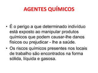 AGENTES QUÍMICOS

• É o perigo a que determinado indivíduo
  está exposto ao manipular produtos
  químicos que podem causar-lhe danos
  físicos ou prejudicar - lhe a saúde.
• Os riscos químicos presentes nos locais
  de trabalho são encontrados na forma
  sólida, líquida e gasosa.
 