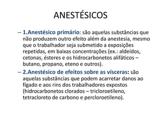 ANESTÉSICOS
– 1.Anestésico primário: são aquelas substâncias que
  não produzem outro efeito além da anestesia, mesmo
  que o trabalhador seja submetido a exposições
  repetidas, em baixas concentrações (ex.: aldeídos,
  cetonas, ésteres e os hidrocarbonetos alifáticos –
  butano, propano, eteno e outros).
– 2.Anestésico de efeitos sobre as vísceras: são
  aquelas substâncias que podem acarretar danos ao
  fígado e aos rins dos trabalhadores expostos
  (hidrocarbonetos clorados – tricloroetileno,
  tetracloreto de carbono e percloroetileno).
 