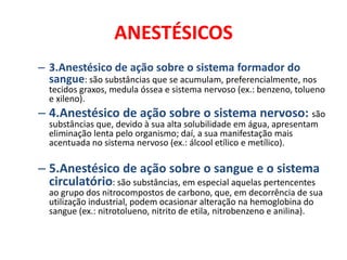 ANESTÉSICOS
– 3.Anestésico de ação sobre o sistema formador do
  sangue: são substâncias que se acumulam, preferencialmente, nos
  tecidos graxos, medula óssea e sistema nervoso (ex.: benzeno, tolueno
  e xileno).
– 4.Anestésico de ação sobre o sistema nervoso: são
  substâncias que, devido à sua alta solubilidade em água, apresentam
  eliminação lenta pelo organismo; daí, a sua manifestação mais
  acentuada no sistema nervoso (ex.: álcool etílico e metílico).

– 5.Anestésico de ação sobre o sangue e o sistema
  circulatório: são substâncias, em especial aquelas pertencentes
  ao grupo dos nitrocompostos de carbono, que, em decorrência de sua
  utilização industrial, podem ocasionar alteração na hemoglobina do
  sangue (ex.: nitrotolueno, nitrito de etila, nitrobenzeno e anilina).
 
