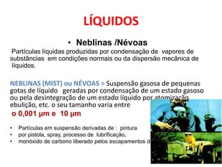 LÍQUIDOS
                      • Neblinas /Névoas
Partículas líquidas produzidas por condensação de vapores de
substâncias em condições normais ou da dispersão mecânica de
 líquidos.

NEBLINAS (MIST) ou NÉVOAS = Suspensão gasosa de pequenas
gotas de líquido geradas por condensação de um estado gasoso
ou pela desintegração de um estado líquido por atomização,
ebulição, etc. o seu tamanho varia entre
o 0,001 µm e 10 µm
•   Partículas em suspensão derivadas de : pintura
•   por pistola, spray, processo de lubrificação,
•   monóxido de carbono liberado pelos escapamentos dos carros.
 
