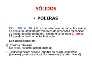 SÓLIDOS
                      • POEIRAS
•
• POEIRAS (DUST) = Suspensão no ar de partículas sólidas
    de pequeno tamanho provenientes de processos mecânicos
    de desagregação ou ruptura: tamanho varia entre 0,1 µm a
    25 µm. esmerilhamento, trituração.
• São classificadas em:
a) Poeiras minerais
   Ex: sílica, asbesto, carvão mineral.
 Consequências: silicose (quartzo ou silica), asbestose
   (amianto), pneumoconiose dos mineiros ( carvão mineral)
 
