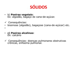 SÓLIDOS
• b) Poeiras vegetais:
  Ex: algodão, bagaço de cana-de-açúcar.

 Consequências:
• bissinose (algodão), bagaçose (cana-de-açúcar) etc.
•

• c) Poeiras alcalinas:
  Ex: calcário

 Consequências: doenças pulmonares obstrutivas
  crônicas, enfisema pulmonar.
 