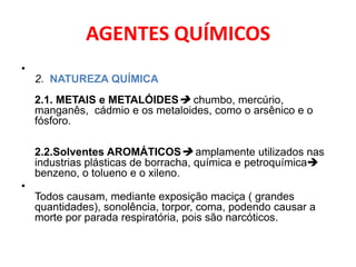 AGENTES QUÍMICOS
•
    2. NATUREZA QUÍMICA
    2.1. METAIS e METALÓIDES chumbo, mercúrio,
    manganês, cádmio e os metaloides, como o arsênico e o
    fósforo.

    2.2.Solventes AROMÁTICOS amplamente utilizados nas
    industrias plásticas de borracha, química e petroquímica
    benzeno, o tolueno e o xileno.
•
    Todos causam, mediante exposição maciça ( grandes
    quantidades), sonolência, torpor, coma, podendo causar a
    morte por parada respiratória, pois são narcóticos.
 