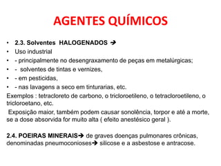 AGENTES QUÍMICOS
• 2.3. Solventes HALOGENADOS 
• Uso industrial
• - principalmente no desengraxamento de peças em metalúrgicas;
• - solventes de tintas e vernizes,
• - em pesticidas,
• - nas lavagens a seco em tinturarias, etc.
Exemplos : tetracloreto de carbono, o tricloroetileno, o tetracloroetileno, o
tricloroetano, etc.
 Exposição maior, também podem causar sonolência, torpor e até a morte,
se a dose absorvida for muito alta ( efeito anestésico geral ).

2.4. POEIRAS MINERAIS de graves doenças pulmonares crônicas,
denominadas pneumoconioses silicose e a asbestose e antracose.
 