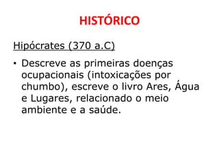HISTÓRICO
Hipócrates (370 a.C)
• Descreve as primeiras doenças
  ocupacionais (intoxicações por
  chumbo), escreve o livro Ares, Água
  e Lugares, relacionado o meio
  ambiente e a saúde.
 
