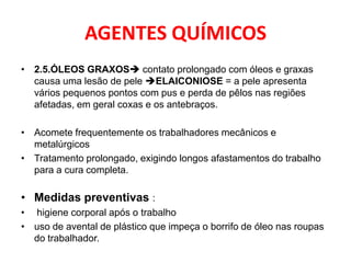AGENTES QUÍMICOS
• 2.5.ÓLEOS GRAXOS contato prolongado com óleos e graxas
  causa uma lesão de pele ELAICONIOSE = a pele apresenta
  vários pequenos pontos com pus e perda de pêlos nas regiões
  afetadas, em geral coxas e os antebraços.

• Acomete frequentemente os trabalhadores mecânicos e
  metalúrgicos
• Tratamento prolongado, exigindo longos afastamentos do trabalho
  para a cura completa.

• Medidas preventivas :
• higiene corporal após o trabalho
• uso de avental de plástico que impeça o borrifo de óleo nas roupas
  do trabalhador.
 