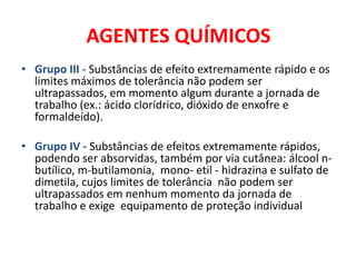 AGENTES QUÍMICOS
• Grupo III - Substâncias de efeito extremamente rápido e os
  limites máximos de tolerância não podem ser
  ultrapassados, em momento algum durante a jornada de
  trabalho (ex.: ácido clorídrico, dióxido de enxofre e
  formaldeído).

• Grupo IV - Substâncias de efeitos extremamente rápidos,
  podendo ser absorvidas, também por via cutânea: álcool n-
  butílico, m-butilamonia, mono- etil - hidrazina e sulfato de
  dimetila, cujos limites de tolerância não podem ser
  ultrapassados em nenhum momento da jornada de
  trabalho e exige equipamento de proteção individual
 