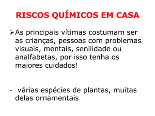 RISCOS QUÍMICOS EM CASA

As principais vítimas costumam ser
 as crianças, pessoas com problemas
 visuais, mentais, senilidade ou
 analfabetas, por isso tenha os
 maiores cuidados!


- várias espécies de plantas, muitas
  delas ornamentais
 