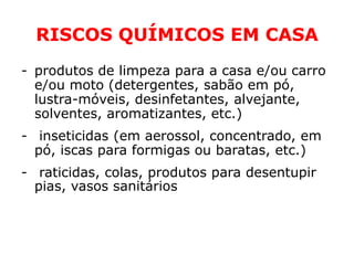 RISCOS QUÍMICOS EM CASA
- produtos de limpeza para a casa e/ou carro
  e/ou moto (detergentes, sabão em pó,
  lustra-móveis, desinfetantes, alvejante,
  solventes, aromatizantes, etc.)
- inseticidas (em aerossol, concentrado, em
  pó, iscas para formigas ou baratas, etc.)
- raticidas, colas, produtos para desentupir
  pias, vasos sanitários, medicamentos
 