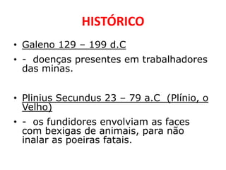 HISTÓRICO
• Galeno 129 – 199 d.C
• - doenças presentes em trabalhadores
  das minas.


• Plinius Secundus 23 – 79 a.C (Plínio, o
  Velho)
• - os fundidores envolviam as faces
  com bexigas de animais, para não
  inalar as poeiras fatais.
 