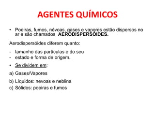 AGENTES QUÍMICOS
• Poeiras, fumos, névoas, gases e vapores estão dispersos no
  ar e são chamados AERODISPERSÓIDES.
Aerodispersóides diferem quanto:
- tamanho das partículas e do seu
- estado e forma de origem.
• Se dividem em:
a) Gases/Vapores
b) Líquidos: nevoas e neblina
c) Sólidos: poeiras e fumos
 