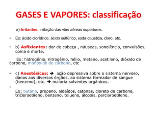 GASES E VAPORES: classificação
    a) Irritantes: irritação das vias aéreas superiores.

•   Ex: ácido clorídrico, ácido sulfúrico, soda caústica, cloro, etc.

•   b) Asfixiantes: dor de cabeça , náuseas, sonolência, convulsões,
    coma e morte.

   Ex: hidrogênio, nitrogênio, hélio, metano, acetileno, dióxido de
carbono, monóxido de carbono, etc

•   c) Anestésicos:  ação depressiva sobre o sistema nervoso,
    danos aos diversos órgãos, ao sistema formador de sangue
    (benzeno), etc.  maioria solventes orgânicos.
•
    Ex: butano, propano, aldeídos, cetonas, cloreto de carbono,
    tricloroetileno, benzeno, tolueno, álcoois, percloroetileno.
 