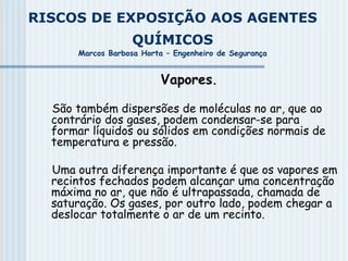 RISCOS DE EXPOSIÇÃO AOS AGENTES
QUÍMICOS
Marcos Barbosa Horta – Engenheiro de Segurança
Vapores.
São também dispersões de moléculas no ar, que ao
contrário dos gases, podem condensar-se para
formar líquidos ou sólidos em condições normais de
temperatura e pressão.
Uma outra diferença importante é que os vapores em
recintos fechados podem alcançar uma concentração
máxima no ar, que não é ultrapassada, chamada de
saturação. Os gases, por outro lado, podem chegar a
deslocar totalmente o ar de um recinto.
 