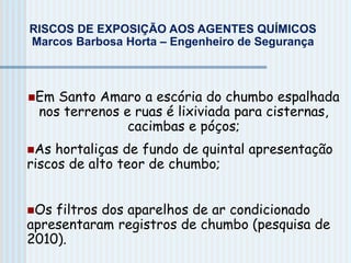 RISCOS DE EXPOSIÇÃO AOS AGENTES QUÍMICOS
Marcos Barbosa Horta – Engenheiro de Segurança
Em Santo Amaro a escória do chumbo espalhada
nos terrenos e ruas é lixiviada para cisternas,
cacimbas e póços;
As hortaliças de fundo de quintal apresentação
riscos de alto teor de chumbo;
Os filtros dos aparelhos de ar condicionado
apresentaram registros de chumbo (pesquisa de
2010).
 