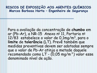 Para a avaliação da concentração de chumbo em
ar (Pb-Ar), a NR-15 Anexo no 11, Portaria no
12/83 estabelece o valor de 0,1mg/m3, para o
limite de tolerância (LT). Prevê também que
medidas preventivas devem ser adotadas sempre
que o valor de Pb-Ar atinja a metade daquele
recomendado como LT - (0,05 mg/m³) valor esse
denominado nível de ação.
RISCOS DE EXPOSIÇÃO AOS AGENTES QUÍMICOS
Marcos Barbosa Horta – Engenheiro de Segurança
 