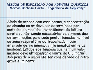 Ainda de acordo com essa norma, a concentração
de chumbo no ar deve ser determinada por
métodos de medidas instantâneas, de leitura
direta ou não, sendo necessárias pelo menos dez
determinações para cada ponto, tomadas no nível
da zona respiratória do trabalhador, com
intervalo de, no mínimo, vinte minutos entre as
medidas. Estabelece também que nenhum valor
medido deve ultrapassar o limite de 0,3 mg/m3,
sob pena de o ambiente ser considerado de risco
grave e iminente
RISCOS DE EXPOSIÇÃO AOS AGENTES QUÍMICOS
Marcos Barbosa Horta – Engenheiro de Segurança
 