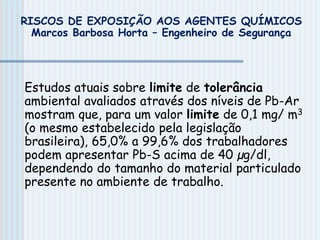 Estudos atuais sobre limite de tolerância
ambiental avaliados através dos níveis de Pb-Ar
mostram que, para um valor limite de 0,1 mg/ m3
(o mesmo estabelecido pela legislação
brasileira), 65,0% a 99,6% dos trabalhadores
podem apresentar Pb-S acima de 40 µg/dl,
dependendo do tamanho do material particulado
presente no ambiente de trabalho.
RISCOS DE EXPOSIÇÃO AOS AGENTES QUÍMICOS
Marcos Barbosa Horta – Engenheiro de Segurança
 