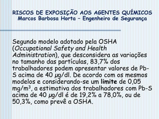 Segundo modelo adotado pela OSHA
(Occupational Safety and Health
Administration), que desconsidera as variações
no tamanho das partículas, 83,7% dos
trabalhadores podem apresentar valores de Pb-
S acima de 40 µg/dl. De acordo com os mesmos
modelos e considerando-se um limite de 0,05
mg/m3, a estimativa dos trabalhadores com Pb-S
acima de 40 µg/dl é de 19,2% a 78,0%, ou de
50,3%, como prevê a OSHA.
RISCOS DE EXPOSIÇÃO AOS AGENTES QUÍMICOS
Marcos Barbosa Horta – Engenheiro de Segurança
 
