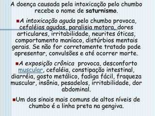 A doença causada pela intoxicação pelo chumbo
recebe o nome de saturnismo.
A intoxicação aguda pelo chumbo provoca,
cefaléias agudas, paralisia motora, dores
articulares, irritabilidade, neurites óticas,
comportamento maníaco, distúrbios mentais
gerais. Se não for corretamente tratado pode
apresentar, convulsões e até ocorrer morte.
A exposição crônica provoca, desconforto
muscular, cefaléia, constipação intestinal,
diarréia, gosto metálico, fadiga fácil, fraqueza
muscular, insônia, pesadelos, irritabilidade, dor
abdominal.
Um dos sinais mais comuns de altos níveis de
chumbo é a linha preta na gengiva.
 