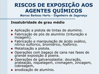 RISCOS DE EXPOSIÇÃO AOS
AGENTES QUÍMICOS
Marcos Barbosa Horta – Engenheiro de Segurança
Insalubridade de grau médio
 Aplicação a pistola de tintas de alumínio.
 Fabricação de pós de alumínio (trituração e
moagem).
 Fabricação e manipulação de ácido oxálico,
nítrico sulfúrico, bromídrico, fosfórico.
 Metalização a pistola.
 Operações com bagaço de cana nas fases de
grande exposição à poeira.
 Operações de galvanoplastia: douração,
prateação, niquelagem, cromagem, zincagem,
cobreagem,
 anodização de alumínio.
 