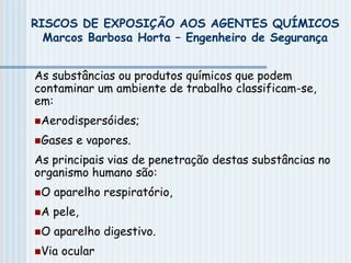RISCOS DE EXPOSIÇÃO AOS AGENTES QUÍMICOS
Marcos Barbosa Horta – Engenheiro de Segurança
As substâncias ou produtos químicos que podem
contaminar um ambiente de trabalho classificam-se,
em:
Aerodispersóides;
Gases e vapores.
As principais vias de penetração destas substâncias no
organismo humano são:
O aparelho respiratório,
A pele,
O aparelho digestivo.
Via ocular
 