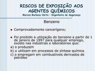 RISCOS DE EXPOSIÇÃO AOS
AGENTES QUÍMICOS
Marcos Barbosa Horta – Engenheiro de Segurança
Benzeno
 Comprovadamente cancerígeno;
 Foi proibido a utilização do benzeno a partir de 1
de janeiro de 1997 para qualquer emprego,
exceto nas indústrias e laboratórios que:
a) o produzem
b) o utilizam em processos de síntese química
c) o empregam em combustíveis derivados de
petróleo
 