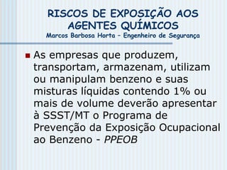 RISCOS DE EXPOSIÇÃO AOS
AGENTES QUÍMICOS
Marcos Barbosa Horta – Engenheiro de Segurança
 As empresas que produzem,
transportam, armazenam, utilizam
ou manipulam benzeno e suas
misturas líquidas contendo 1% ou
mais de volume deverão apresentar
à SSST/MT o Programa de
Prevenção da Exposição Ocupacional
ao Benzeno - PPEOB
 