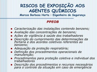 RISCOS DE EXPOSIÇÃO AOS
AGENTES QUÍMICOS
Marcos Barbosa Horta – Engenheiro de Segurança
PPEOB
 Caracterização das instalações contendo benzeno;
 Avaliação das concentrações de benzeno;
 Ações de vigilância à saúde dos trabalhadores
 Descrição do cumprimento das determinações da
Portaria e dos acordos coletivos referentes ao
benzeno;
 Adequação da proteção respiratória;
 Definição dos procedimentos operacionais de
manutenção;
 Procedimentos para proteção coletiva e individual dos
trabalhadores
 Descrição dos procedimentos e recursos necessários
para o controle da situação em caso de emergência
 