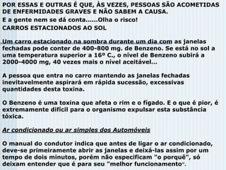 POR ESSAS E OUTRAS É QUE, ÀS VEZES, PESSOAS SÃO ACOMETIDAS
DE ENFERMIDADES GRAVES E NÃO SABEM A CAUSA.
E a gente nem se dá conta......Olha o risco!
CARROS ESTACIONADOS AO SOL
Um carro estacionado na sombra durante um dia com as janelas
fechadas pode conter de 400-800 mg. de Benzeno. Se está no sol a
uma temperatura superior a 16º C., o nível de Benzeno subirá a
2000-4000 mg, 40 vezes mais o nível aceitável...
A pessoa que entra no carro mantendo as janelas fechadas
inevitavelmente aspirará em rápida sucessão, excessivas
quantidades desta toxina.
O Benzeno é uma toxina que afeta o rim e o fígado. E o que é pior, é
extremamente difícil para o organismo expulsar esta substância
tóxica.
Ar condicionado ou ar simples dos Automóveis
O manual do condutor indica que antes de ligar o ar condicionado,
deve-se primeiramente abrir as janelas e deixá-las assim por um
tempo de dois minutos, porém não especificam "o porquê", só
deixam entender que é para seu "melhor funcionamento".
 