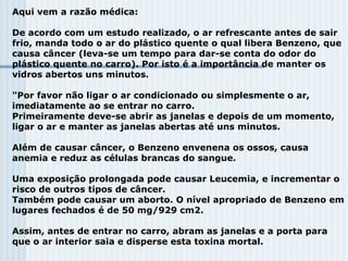 Aqui vem a razão médica:
De acordo com um estudo realizado, o ar refrescante antes de sair
frio, manda todo o ar do plástico quente o qual libera Benzeno, que
causa câncer (leva-se um tempo para dar-se conta do odor do
plástico quente no carro). Por isto é a importância de manter os
vidros abertos uns minutos.
"Por favor não ligar o ar condicionado ou simplesmente o ar,
imediatamente ao se entrar no carro.
Primeiramente deve-se abrir as janelas e depois de um momento,
ligar o ar e manter as janelas abertas até uns minutos.
Além de causar câncer, o Benzeno envenena os ossos, causa
anemia e reduz as células brancas do sangue.
Uma exposição prolongada pode causar Leucemia, e incrementar o
risco de outros tipos de câncer.
Também pode causar um aborto. O nível apropriado de Benzeno em
lugares fechados é de 50 mg/929 cm2.
Assim, antes de entrar no carro, abram as janelas e a porta para
que o ar interior saia e disperse esta toxina mortal.
 