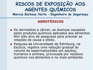 RISCOS DE EXPOSIÇÃO AOS
AGENTES QUÍMICOS
Marcos Barbosa Horta – Engenheiro de Segurança
AGROTÓXICOS
 De dermatites a câncer, as doenças causadas
pelos produtos químicos aplicados aos alimentos
têm sido alvo de pesquisas para precisar as
relações de causa e efeito.
 Pesquisa da Universidade de Edimburg, na
Escócia, registra uma redução gradual do
volume de espermatozóides em adultos,
humanos e animais, provocada por resíduos
químicos nos alimentos e no meio ambiente.
 