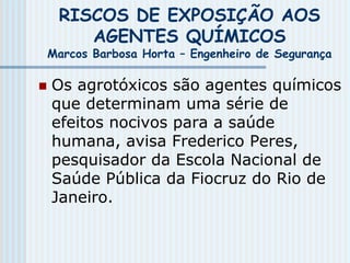 RISCOS DE EXPOSIÇÃO AOS
AGENTES QUÍMICOS
Marcos Barbosa Horta – Engenheiro de Segurança
 Os agrotóxicos são agentes químicos
que determinam uma série de
efeitos nocivos para a saúde
humana, avisa Frederico Peres,
pesquisador da Escola Nacional de
Saúde Pública da Fiocruz do Rio de
Janeiro.
 