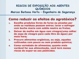 RISCOS DE EXPOSIÇÃO AOS AGENTES
QUÍMICOS
Marcos Barbosa Horta – Engenheiro de Segurança
Como reduzir os efeitos do agrotóxico?
1. Escolha produtos livres de furos ou picadas por
onde os resíduos possam entrar; lavar e esfregar
com bucha macia com sabão neutro as frutas;
2. Deixar de molho em água com vinagre(uma colher
de sopa de vinagre para cada litro de água) por
meia hora;
3. Procure alimentos orgânicos, ou seja, aqueles
cultivados com pouco ou sem produto químico;
4. Coma variedade de alimentos; quanto mais
variável for sua alimentação, você terá menos
riscos de expor-se aos pesticidas.
 