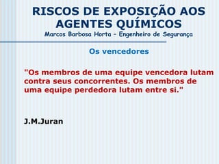 RISCOS DE EXPOSIÇÃO AOS
AGENTES QUÍMICOS
Marcos Barbosa Horta – Engenheiro de Segurança
Os vencedores
"Os membros de uma equipe vencedora lutam
contra seus concorrentes. Os membros de
uma equipe perdedora lutam entre si."
J.M.Juran
 