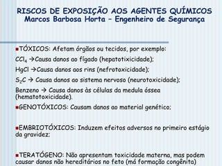 TÓXICOS: Afetam órgãos ou tecidos, por exemplo:
CCl4 Causa danos ao fígado (hepatotixicidade);
HgCl Causa danos aos rins (nefrotoxicidade);
S2C  Causa danos ao sistema nervoso (neurotoxicidade);
Benzeno  Causa danos às células da medula óssea
(hematotoxicidade).
GENOTÓXICOS: Causam danos ao material genético;
EMBRIOTÓXICOS: Induzem efeitos adversos no primeiro estágio
da gravidez;
TERATÓGENO: Não apresentam toxicidade materna, mas podem
causar danos não hereditários no feto (má formação congênita)
RISCOS DE EXPOSIÇÃO AOS AGENTES QUÍMICOS
Marcos Barbosa Horta – Engenheiro de Segurança
 
