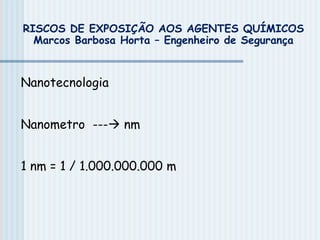 RISCOS DE EXPOSIÇÃO AOS AGENTES QUÍMICOS
Marcos Barbosa Horta – Engenheiro de Segurança
Nanotecnologia
Nanometro --- nm
1 nm = 1 / 1.000.000.000 m
 