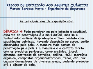 As principais vias de exposição são:
DÉRMICA  Pode penetrar na pele intacta e saudável,
essa via de penetração é a mais difícil, mas se o
trabalhador estiver desprotegido e tiver contato com
substâncias químicas, havendo deposição no corpo, serão
absorvidas pela pele. A maneira mais comum da
penetração pela pele é o manuseio e o contato direto
com os produtos perigosos, como arsênico, álcool,
cimento, derivados de petróleo, anilina, HCN, mercúrio
orgânico, compostos organofosforados, fenol, etc. que
causam dermatoses de diversos graus, podendo provocar
até o câncer de pele.
RISCOS DE EXPOSIÇÃO AOS AGENTES QUÍMICOS
Marcos Barbosa Horta – Engenheiro de Segurança
 