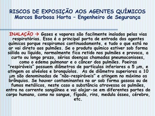 INALAÇÃO  Gases e vapores são facilmente inalados pelas vias
respiratórias. Essa é a principal porta de entrada dos agentes
químicos porque respiramos continuadamente, e tudo o que está no
ar vai direto aos pulmões. Se o produto químico estiver sob forma
sólida ou líquida, normalmente fica retido nos pulmões e provoca, a
curto ou longo prazo, sérias doenças chamadas pneumoconioses,
como o edema pulmonar e o câncer dos pulmões. Poeiras
“respiráveis” possuem diâmetros de partículas inferiores a 5 m, e
atingem os alvéolos e bronquíolos. As de diâmetro superiores a 10
m são denominadas de “não-respiráveis” e atingem no máximo os
brônquios. Se houver contaminantes no ar sob forma gasosa ou de
fumos metálicos, neste caso a substância atravessa os pulmões,
entra na corrente sangüínea e vai alojar-se em diferentes partes do
corpo humano, como no sangue, fígado, rins, medula óssea, cérebro,
etc.
RISCOS DE EXPOSIÇÃO AOS AGENTES QUÍMICOS
Marcos Barbosa Horta – Engenheiro de Segurança
 