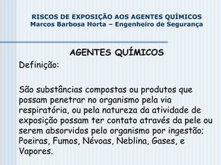 AGENTES QUÍMICOS
Definição:
São substâncias compostas ou produtos que
possam penetrar no organismo pela via
respiratória, ou pela natureza da atividade de
exposição possam ter contato através da pele ou
serem absorvidos pelo organismo por ingestão;
Poeiras, Fumos, Névoas, Neblina, Gases, e
Vapores.
RISCOS DE EXPOSIÇÃO AOS AGENTES QUÍMICOS
Marcos Barbosa Horta – Engenheiro de Segurança
 