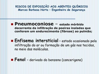 RISCOS DE EXPOSIÇÃO AOS AGENTES QUÍMICOS
Marcos Barbosa Horta – Engenheiro de Segurança
 Pneumoconiose – estado mórbido
decorrente da infiltração de poeiras inaladas que
conferem um endurecimento (fibrose) ao pulmão;
 Enfisema intersticial – estado ocasionado pela
infiltração do ar ou formação de um gás nos tecidos,
no meio das moléculas.
 Fenol – derivado do benzeno (cancerigeno)
 