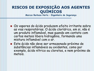 RISCOS DE EXPOSIÇÃO AOS AGENTES
QUÍMICOS
Marcos Barbosa Horta – Engenheiro de Segurança
 Os vapores do ácido produzem efeito irritante sobre
as vias respiratórias. O ácido clorídrico, em si, não é
um produto inflamável, mas quando em contato com
certos metais libera hidrogênio, formando uma
mistura inflamável com o ar.
 Este ácido não deve ser armazenado próximo de
substâncias inflamáveis ou oxidantes, como por
exemplo, ácido nítrico ou cloretos, e nem próximo de
metais.
 