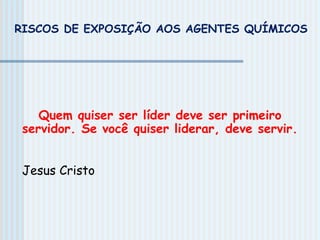 RISCOS DE EXPOSIÇÃO AOS AGENTES QUÍMICOS
Quem quiser ser líder deve ser primeiro
servidor. Se você quiser liderar, deve servir.
Jesus Cristo
 