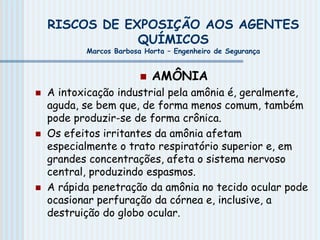 RISCOS DE EXPOSIÇÃO AOS AGENTES
QUÍMICOS
Marcos Barbosa Horta – Engenheiro de Segurança
 AMÔNIA
 A intoxicação industrial pela amônia é, geralmente,
aguda, se bem que, de forma menos comum, também
pode produzir-se de forma crônica.
 Os efeitos irritantes da amônia afetam
especialmente o trato respiratório superior e, em
grandes concentrações, afeta o sistema nervoso
central, produzindo espasmos.
 A rápida penetração da amônia no tecido ocular pode
ocasionar perfuração da córnea e, inclusive, a
destruição do globo ocular.
 