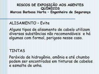 ALISAMENTO – Evite
Alguns tipos de alisamento de cabelo utilizam
diversas substâncias não recomendáveis e há
algumas com formol, perigoso nesse caso.
TINTAS
Peróxido de hidrogênio, amônia e até chumbo
podem ser encontrados em tinturas de cabelos
e esmalte de unha.
RISCOS DE EXPOSIÇÃO AOS AGENTES
QUÍMICOS
Marcos Barbosa Horta – Engenheiro de Segurança
 